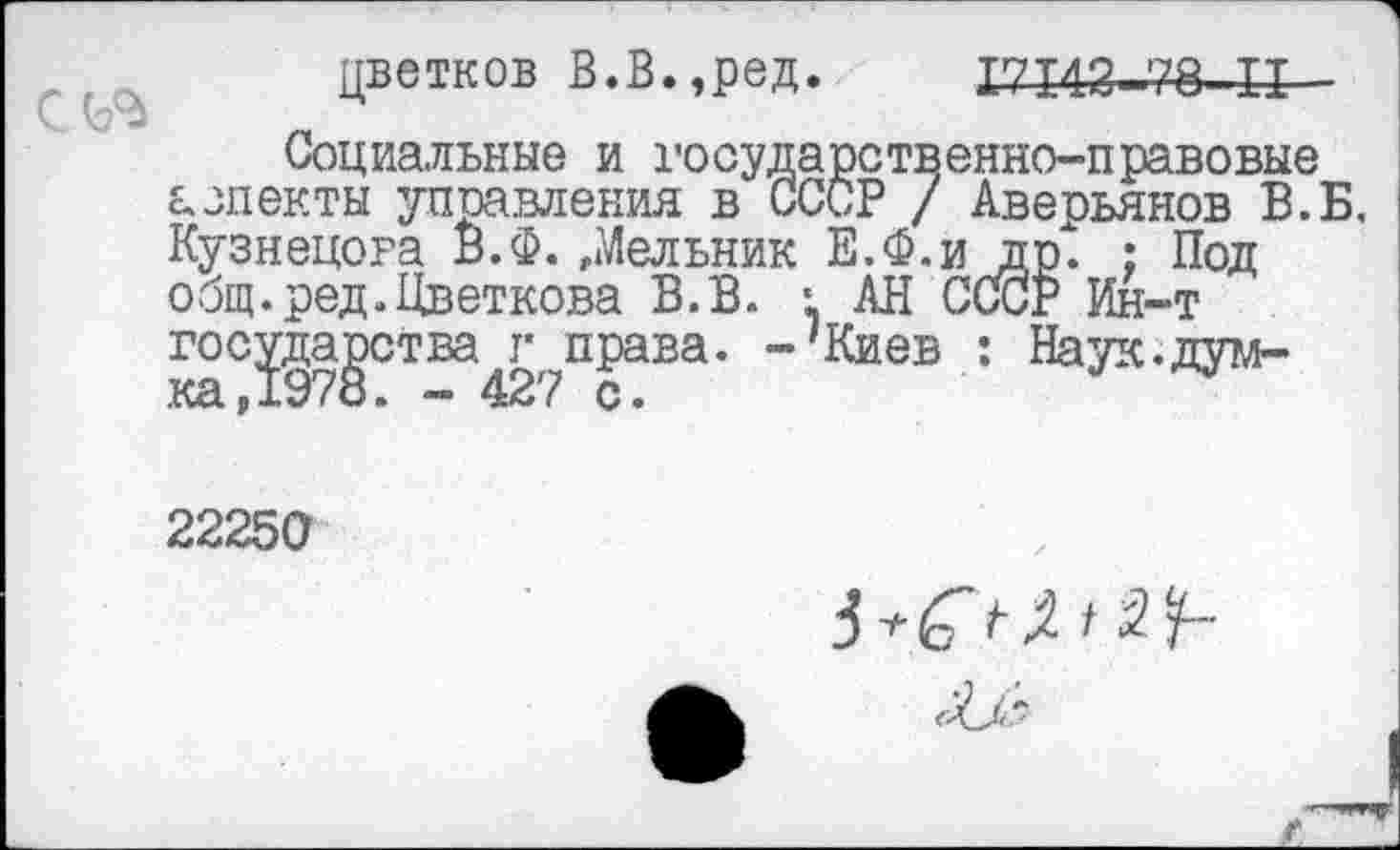 ﻿цветков В.В.,ред. 17143.7В II
Социальные и государственно-правовые аспекты управления в СССР / Аверьянов В.Б. Кузнецова В.Ф.»Мельник Е.Ф.и др. : Под общ. ред.Цветкова В.В. • АН СССР Ин-т государства г права. -'Киев : Наук.дум-
22250